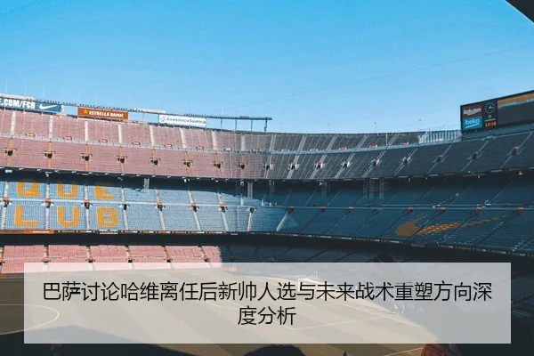 巴萨讨论哈维离任后新帅人选与未来战术重塑方向深度分析