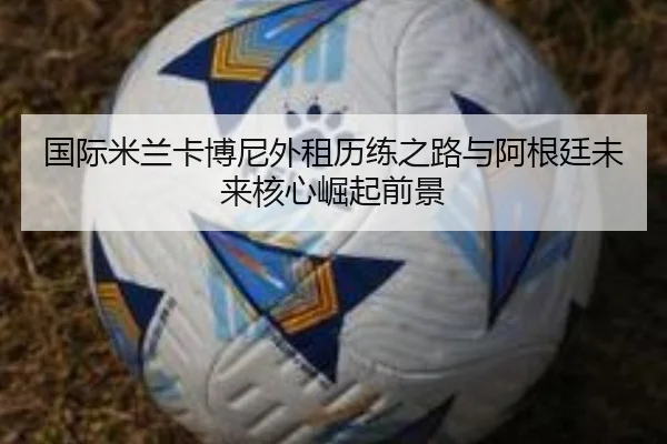 国际米兰卡博尼外租历练之路与阿根廷未来核心崛起前景