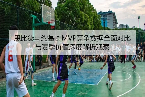 恩比德与约基奇MVP竞争数据全面对比与赛季价值深度解析观察