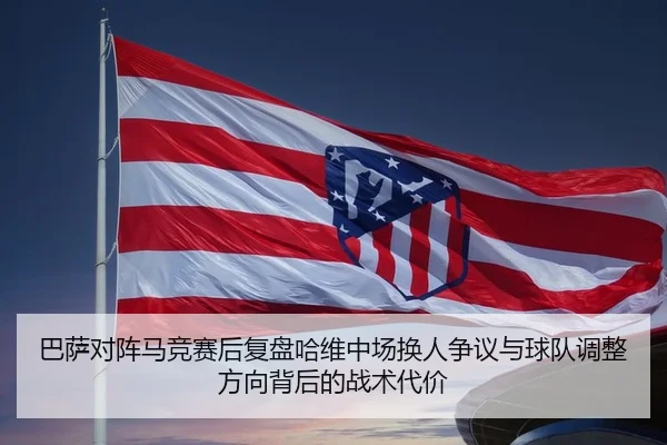 巴萨对阵马竞赛后复盘哈维中场换人争议与球队调整方向背后的战术代价