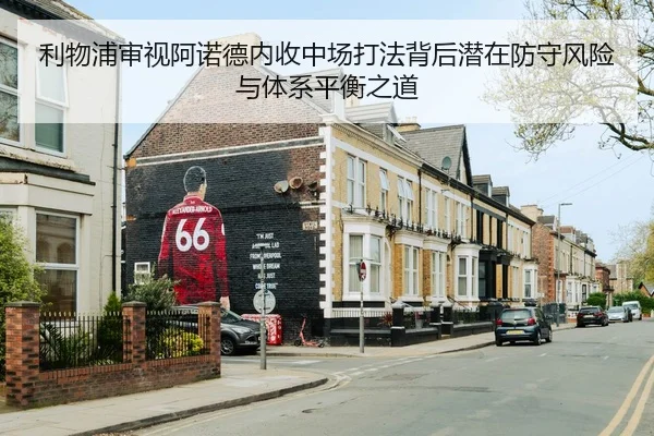 利物浦审视阿诺德内收中场打法背后潜在防守风险与体系平衡之道