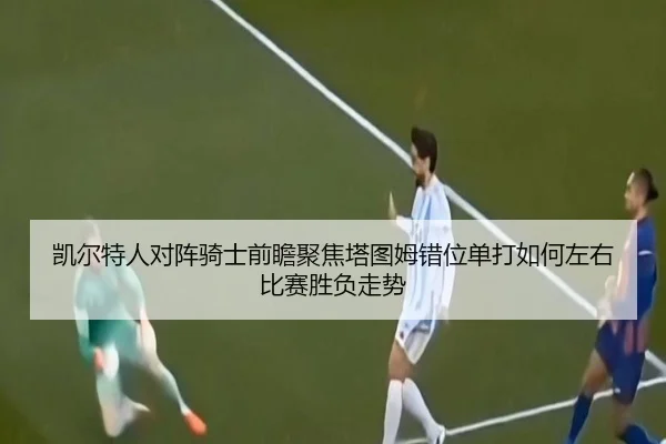 凯尔特人对阵骑士前瞻聚焦塔图姆错位单打如何左右比赛胜负走势